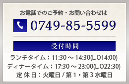 お電話でのご予約・お問い合わせは0749-85-5599 受付時間 月・水・木・日・祝日:17:00~22:00 金・土・祝前日:17:00~24:00 ランチタイムはご予約のみ承っております。