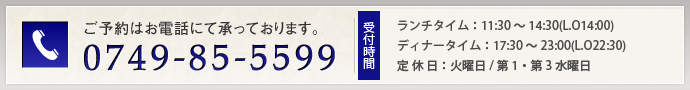 お電話でのご予約・お問い合わせは0749-85-5599　営業時間・ランチタイム：11：30～14：30　ディナータイム：17：30～23：00 定休日・毎週火曜日/第1・/第3水曜日